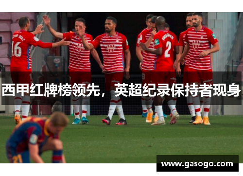 西甲红牌榜领先，英超纪录保持者现身